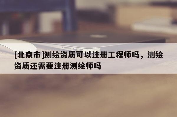 [北京市]测绘资质可以注册工程师吗，测绘资质还需要注册测绘师吗