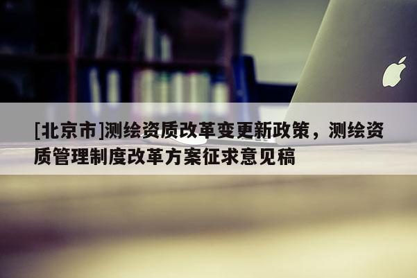 [北京市]测绘资质改革变更新政策，测绘资质管理制度改革方案征求意见稿