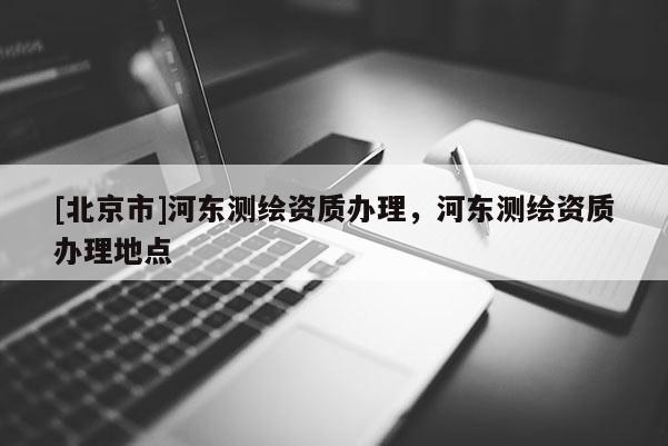 [北京市]河东测绘资质办理，河东测绘资质办理地点