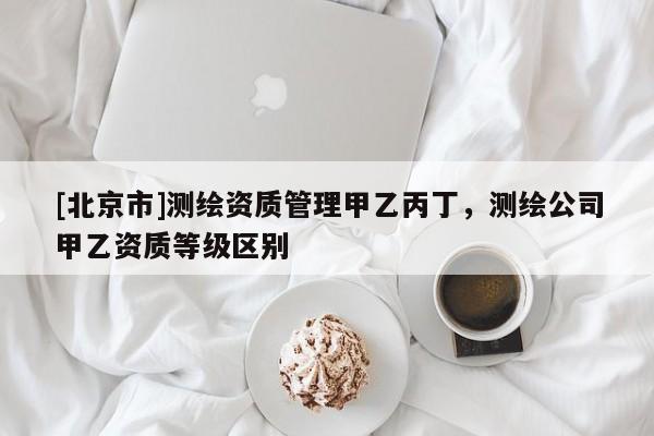 [北京市]测绘资质管理甲乙丙丁，测绘公司甲乙资质等级区别