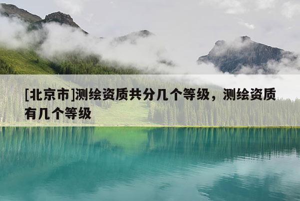 [北京市]测绘资质共分几个等级，测绘资质有几个等级