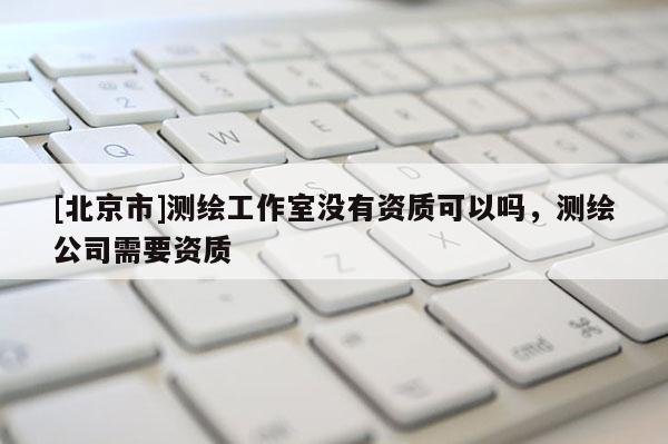 [北京市]测绘工作室没有资质可以吗，测绘公司需要资质