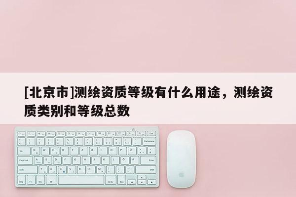 [北京市]测绘资质等级有什么用途，测绘资质类别和等级总数