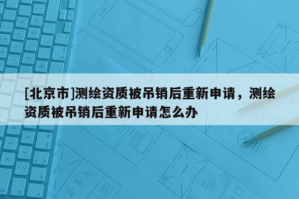 [北京市]测绘资质被吊销后重新申请，测绘资质被吊销后重新申请怎么办