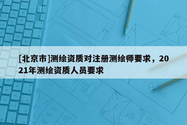 [北京市]测绘资质对注册测绘师要求，2021年测绘资质人员要求