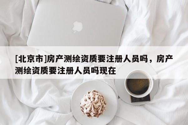 [北京市]房产测绘资质要注册人员吗，房产测绘资质要注册人员吗现在