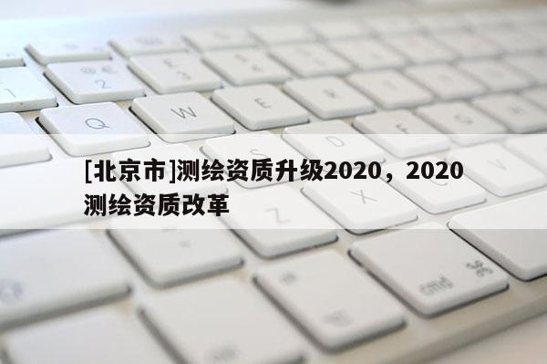 [北京市]测绘资质升级2020，2020测绘资质改革