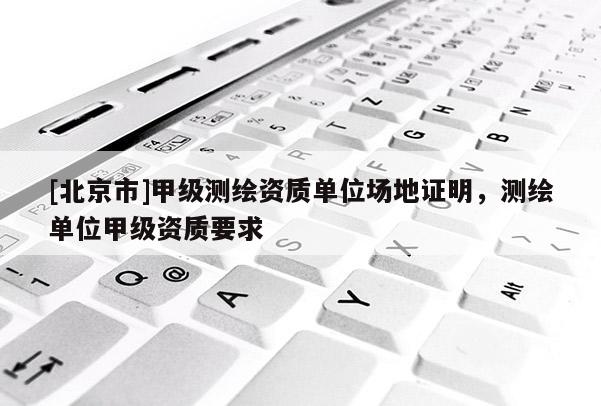 [北京市]甲级测绘资质单位场地证明，测绘单位甲级资质要求