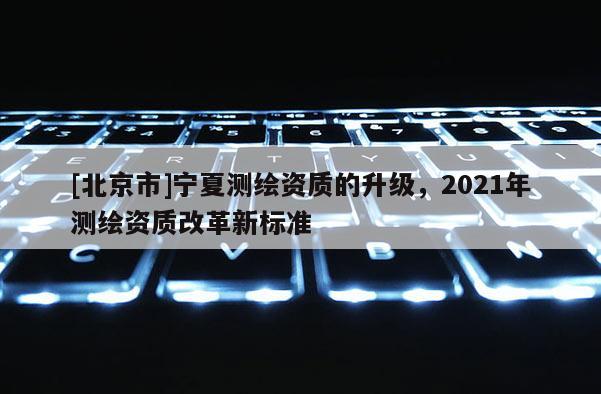 [北京市]宁夏测绘资质的升级，2021年测绘资质改革新标准