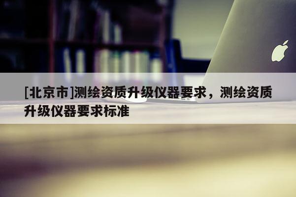 [北京市]测绘资质升级仪器要求，测绘资质升级仪器要求标准