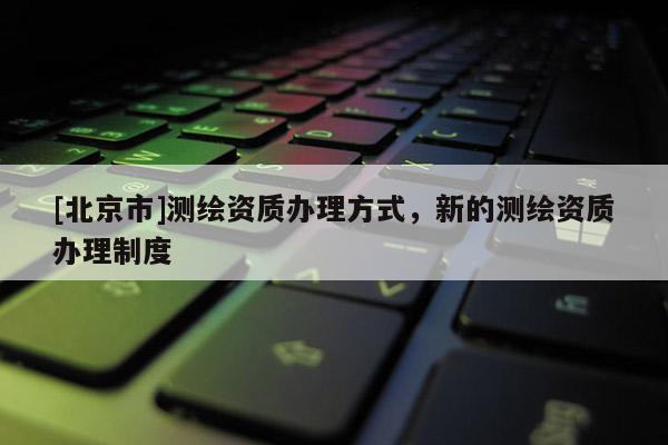 [北京市]测绘资质办理方式，新的测绘资质办理制度