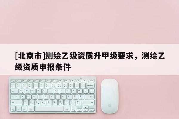 [北京市]测绘乙级资质升甲级要求，测绘乙级资质申报条件