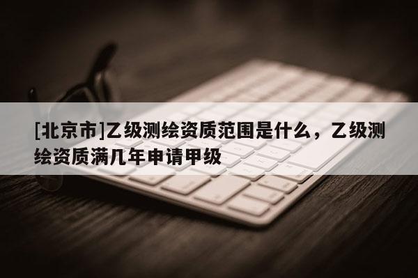 [北京市]乙级测绘资质范围是什么，乙级测绘资质满几年申请甲级
