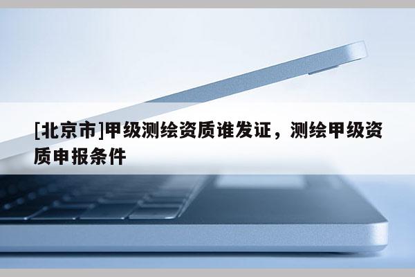 [北京市]甲级测绘资质谁发证，测绘甲级资质申报条件