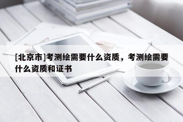 [北京市]考测绘需要什么资质，考测绘需要什么资质和证书