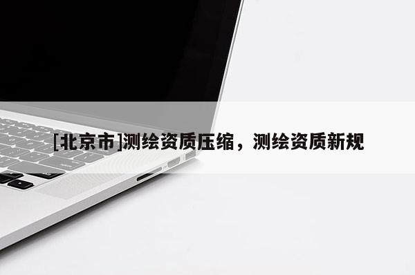 [北京市]测绘资质压缩，测绘资质新规