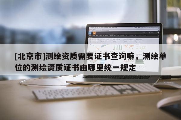 [北京市]测绘资质需要证书查询嘛，测绘单位的测绘资质证书由哪里统一规定