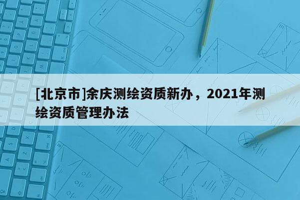 [北京市]余庆测绘资质新办，2021年测绘资质管理办法