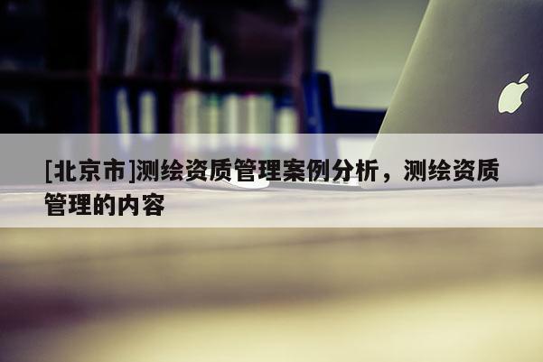 [北京市]测绘资质管理案例分析，测绘资质管理的内容