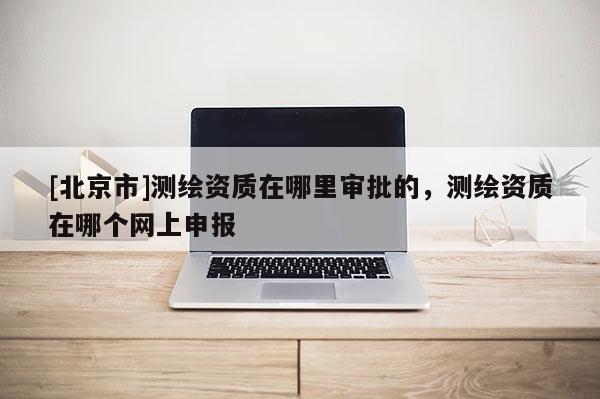 [北京市]测绘资质在哪里审批的，测绘资质在哪个网上申报