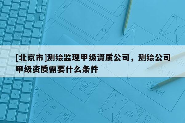 [北京市]测绘监理甲级资质公司，测绘公司甲级资质需要什么条件