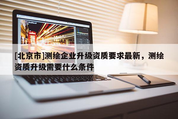 [北京市]测绘企业升级资质要求最新，测绘资质升级需要什么条件