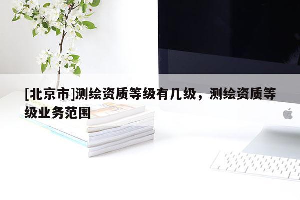 [北京市]测绘资质等级有几级，测绘资质等级业务范围