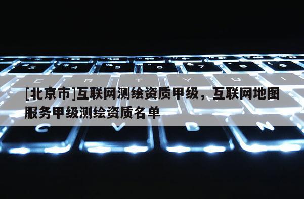 [北京市]互联网测绘资质甲级，互联网地图服务甲级测绘资质名单