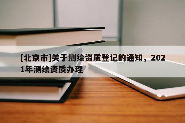 [北京市]关于测绘资质登记的通知，2021年测绘资质办理