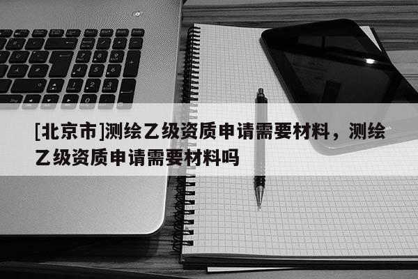 [北京市]测绘乙级资质申请需要材料，测绘乙级资质申请需要材料吗