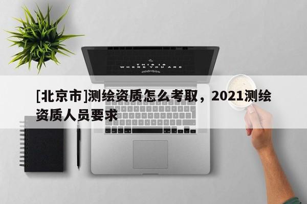 [北京市]测绘资质怎么考取，2021测绘资质人员要求