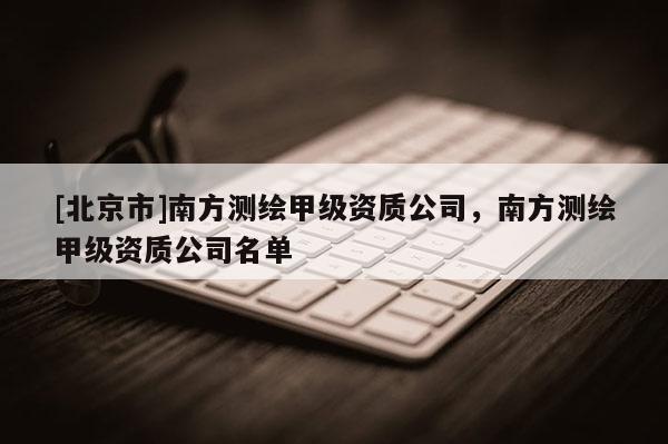 [北京市]南方测绘甲级资质公司，南方测绘甲级资质公司名单