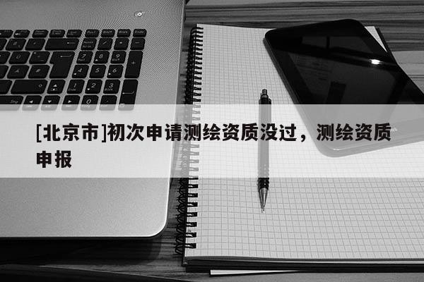 [北京市]初次申请测绘资质没过，测绘资质申报