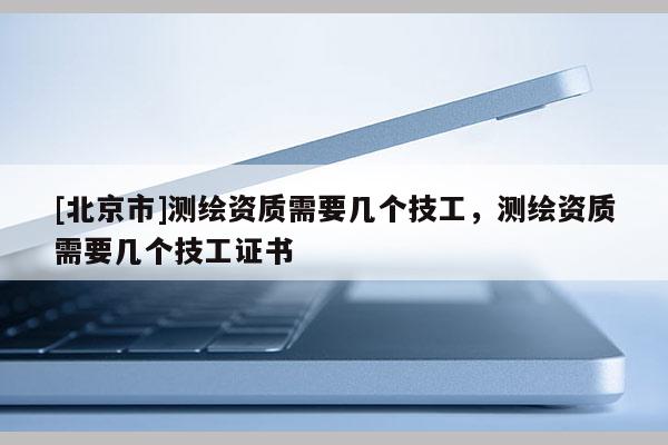 [北京市]测绘资质需要几个技工，测绘资质需要几个技工证书