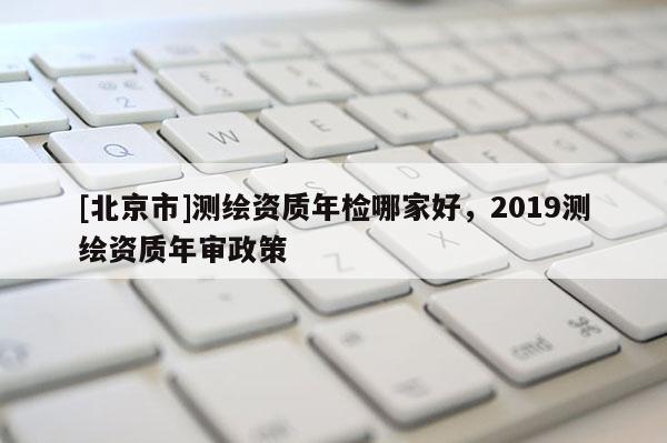 [北京市]测绘资质年检哪家好，2019测绘资质年审政策