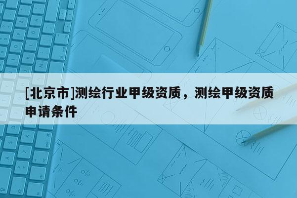 [北京市]测绘行业甲级资质，测绘甲级资质申请条件