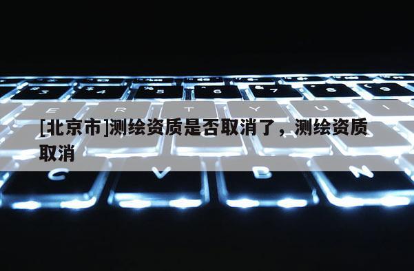 [北京市]测绘资质是否取消了，测绘资质 取消