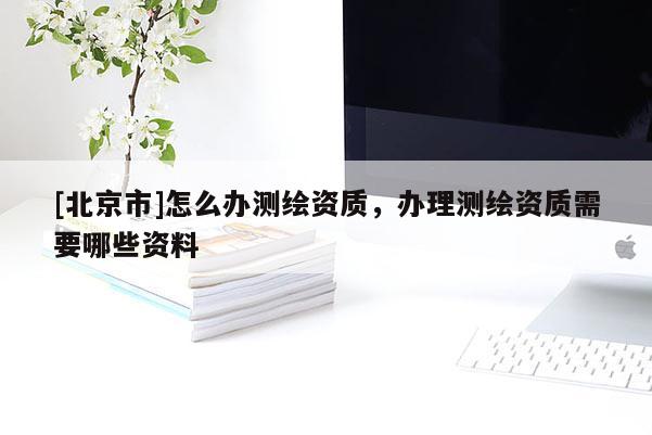 [北京市]怎么办测绘资质，办理测绘资质需要哪些资料