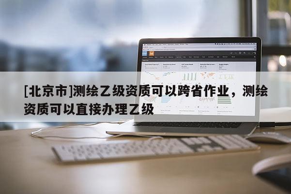 [北京市]测绘乙级资质可以跨省作业，测绘资质可以直接办理乙级
