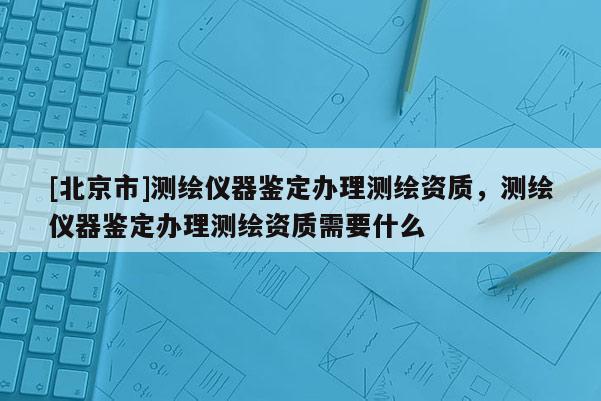 [北京市]测绘仪器鉴定办理测绘资质，测绘仪器鉴定办理测绘资质需要什么