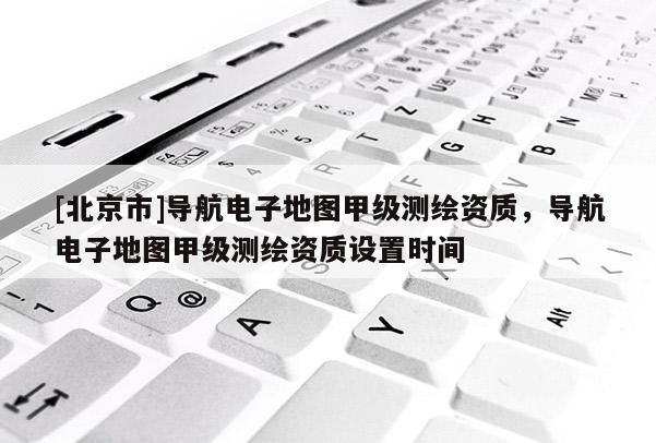 [北京市]导航电子地图甲级测绘资质，导航电子地图甲级测绘资质设置时间