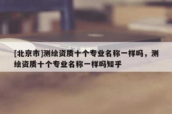 [北京市]测绘资质十个专业名称一样吗，测绘资质十个专业名称一样吗知乎