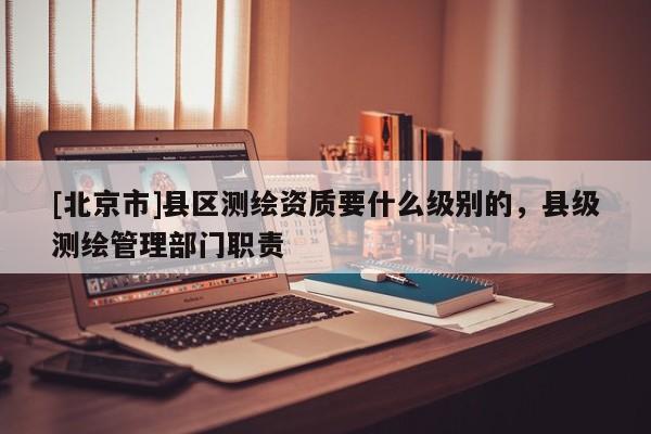 [北京市]县区测绘资质要什么级别的，县级测绘管理部门职责