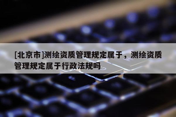 [北京市]测绘资质管理规定属于，测绘资质管理规定属于行政法规吗