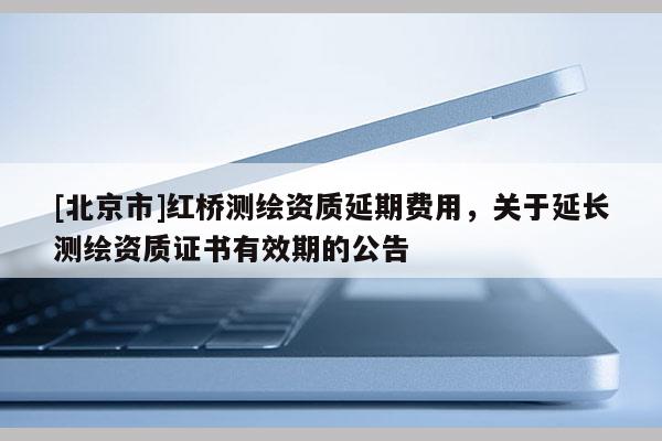 [北京市]红桥测绘资质延期费用，关于延长测绘资质证书有效期的公告