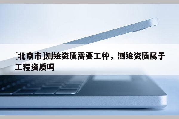[北京市]测绘资质需要工种，测绘资质属于工程资质吗