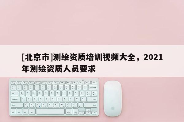 [北京市]测绘资质培训视频大全，2021年测绘资质人员要求