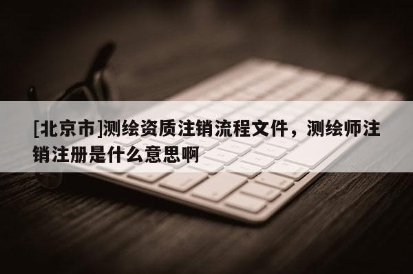 [北京市]测绘资质注销流程文件，测绘师注销注册是什么意思啊