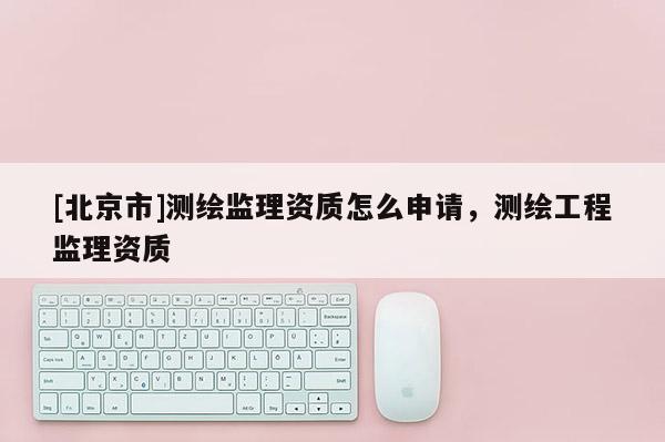 [北京市]测绘监理资质怎么申请，测绘工程监理资质