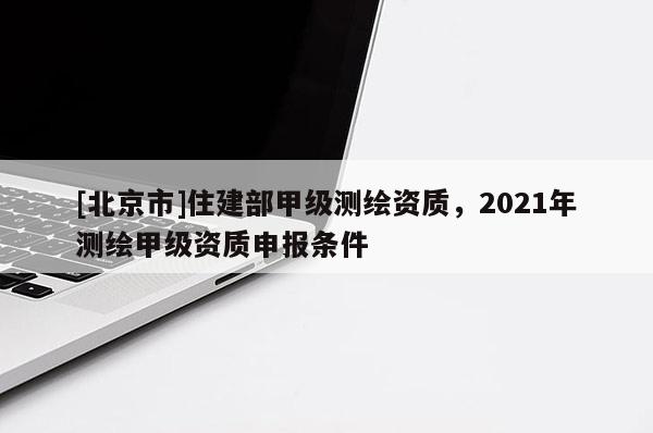 [北京市]住建部甲级测绘资质，2021年测绘甲级资质申报条件